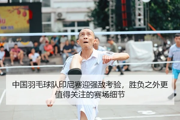 中国羽毛球队印尼赛迎强敌考验，胜负之外更值得关注的赛场细节