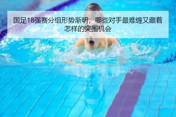 国足18强赛分组形势渐明，哪些对手最难缠又藏着怎样的突围机会